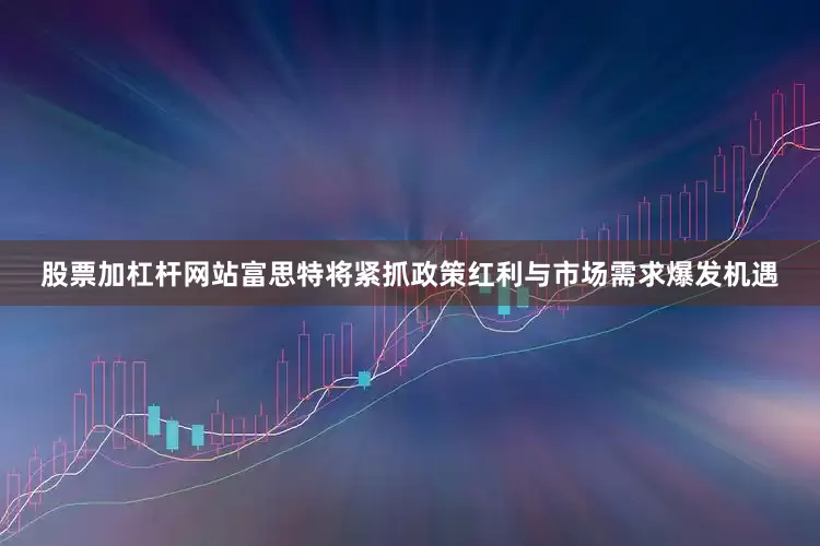 股票加杠杆网站富思特将紧抓政策红利与市场需求爆发机遇
