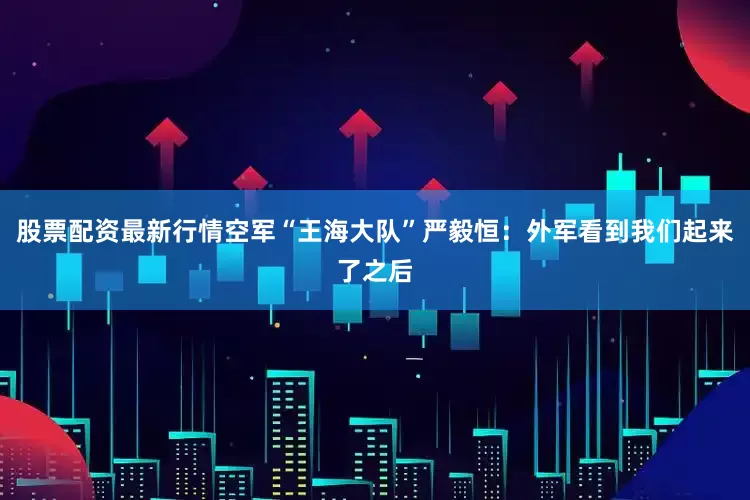 股票配资最新行情空军“王海大队”严毅恒：外军看到我们起来了之后
