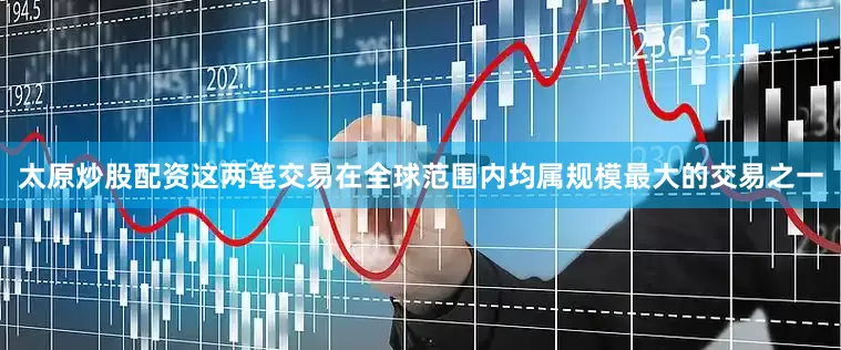太原炒股配资这两笔交易在全球范围内均属规模最大的交易之一