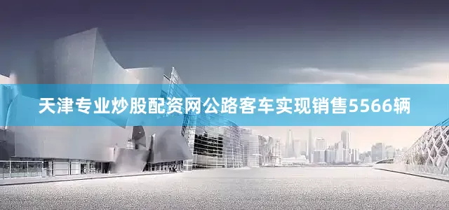 天津专业炒股配资网公路客车实现销售5566辆