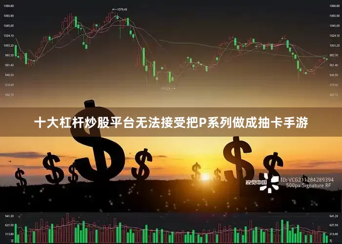十大杠杆炒股平台无法接受把P系列做成抽卡手游