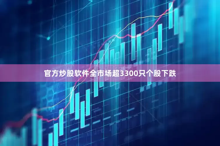 官方炒股软件全市场超3300只个股下跌