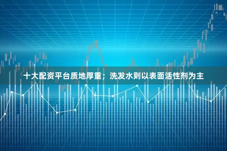 十大配资平台质地厚重；洗发水则以表面活性剂为主