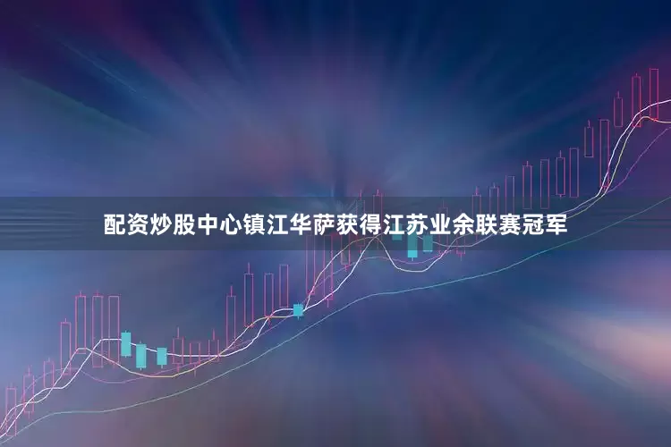 配资炒股中心镇江华萨获得江苏业余联赛冠军