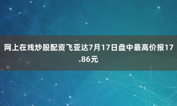网上在线炒股配资飞亚达7月17日盘中最高价报17.86元