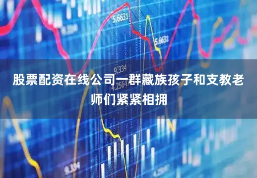 股票配资在线公司一群藏族孩子和支教老师们紧紧相拥