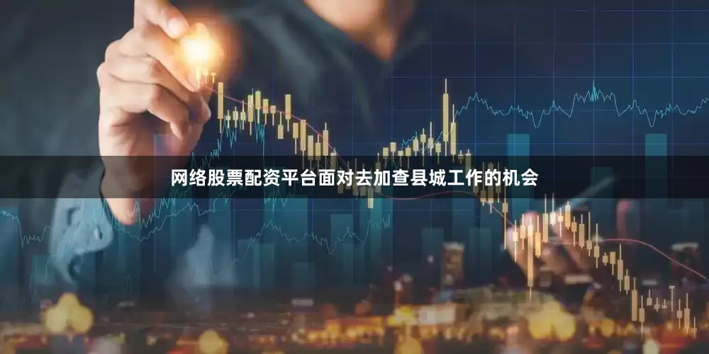 网络股票配资平台面对去加查县城工作的机会