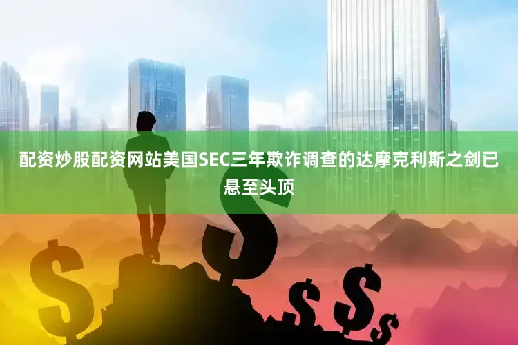 配资炒股配资网站美国SEC三年欺诈调查的达摩克利斯之剑已悬至头顶