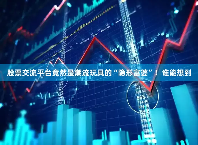 股票交流平台竟然是潮流玩具的“隐形富婆”！谁能想到