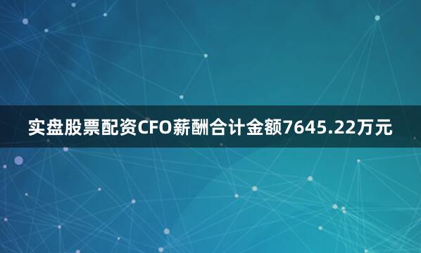 实盘股票配资CFO薪酬合计金额7645.22万元