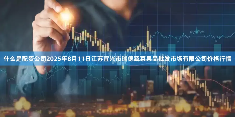 什么是配资公司2025年8月11日江苏宜兴市瑞德蔬菜果品批发市场有限公司价格行情