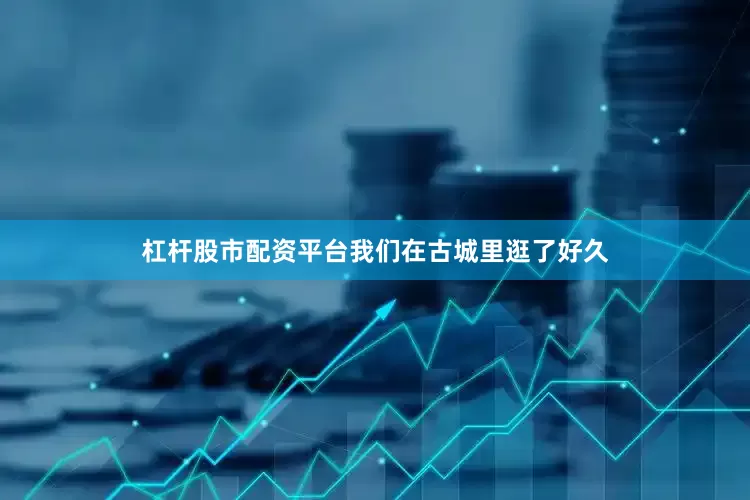 杠杆股市配资平台我们在古城里逛了好久