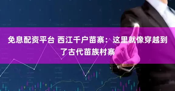免息配资平台 西江千户苗寨：这里就像穿越到了古代苗族村寨