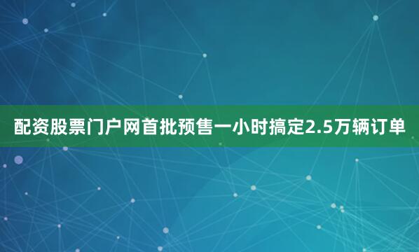 配资股票门户网首批预售一小时搞定2.5万辆订单