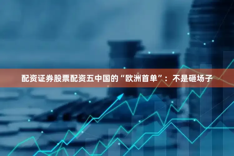 配资证券股票配资五中国的“欧洲首单”：不是砸场子